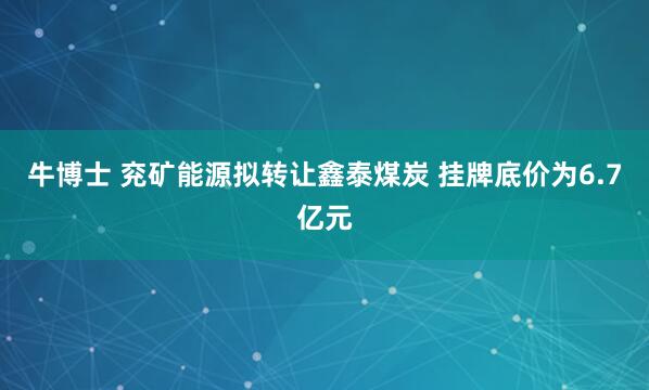 牛博士 兖矿能源拟转让鑫泰煤炭 挂牌底价为6.7亿元