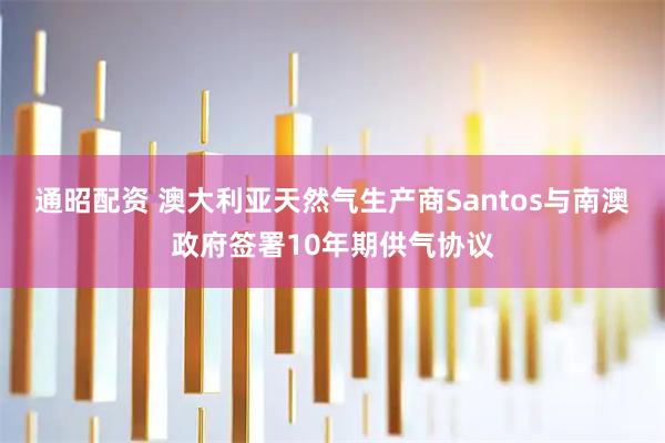 通昭配资 澳大利亚天然气生产商Santos与南澳政府签署10年期供气协议