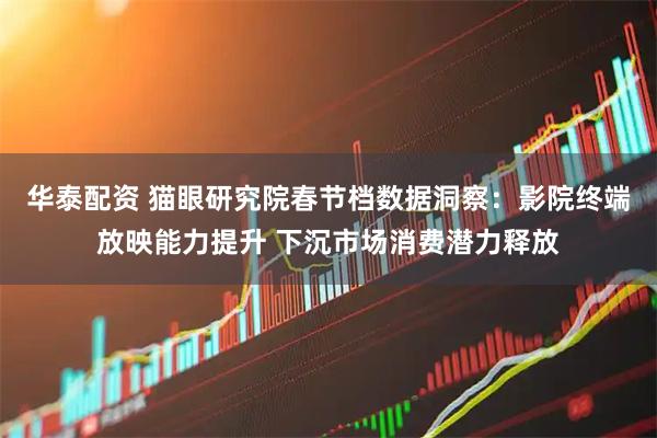 华泰配资 猫眼研究院春节档数据洞察：影院终端放映能力提升 下沉市场消费潜力释放