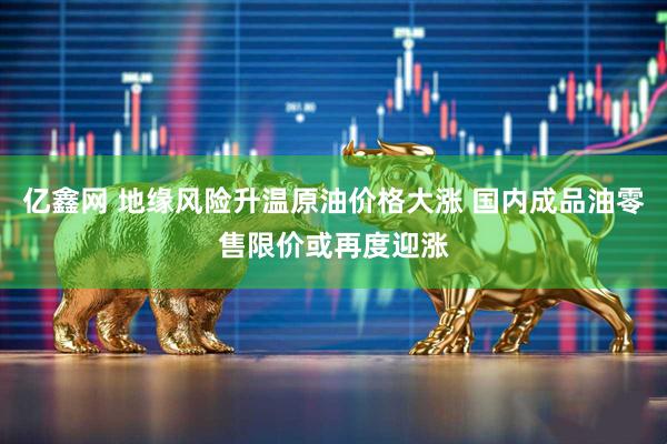 亿鑫网 地缘风险升温原油价格大涨 国内成品油零售限价或再度迎涨