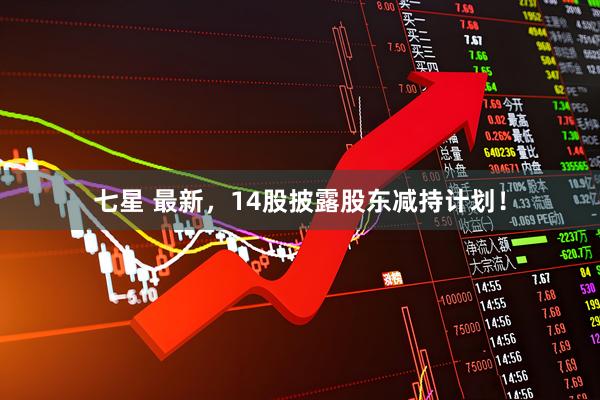 七星 最新，14股披露股东减持计划！