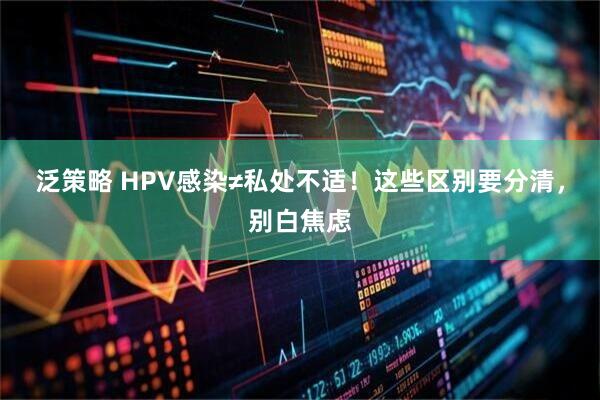 泛策略 HPV感染≠私处不适！这些区别要分清，别白焦虑