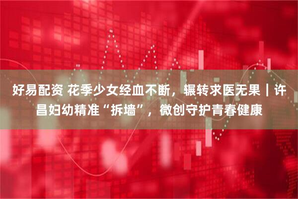好易配资 花季少女经血不断，辗转求医无果｜许昌妇幼精准“拆墙”，微创守护青春健康