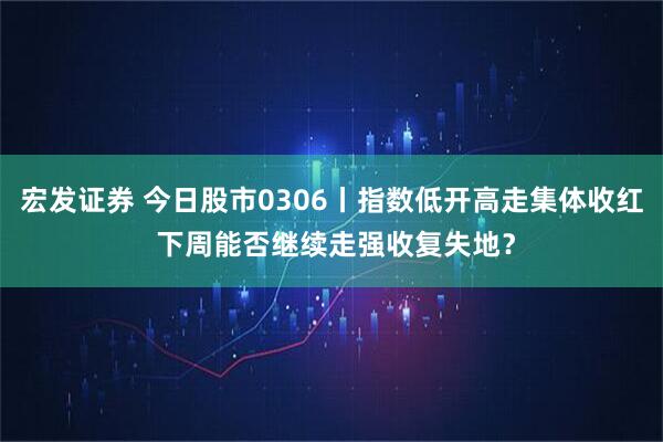 宏发证券 今日股市0306丨指数低开高走集体收红 下周能否继续走强收复失地？