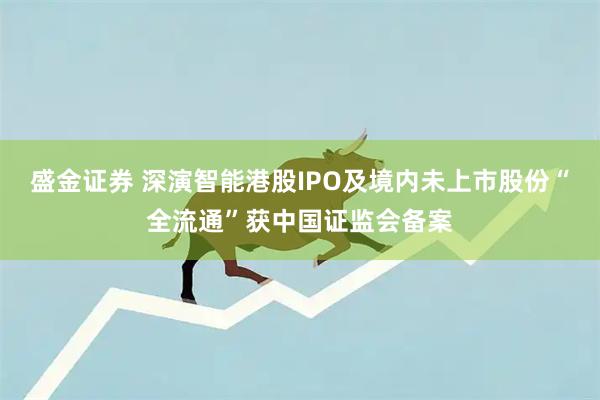 盛金证券 深演智能港股IPO及境内未上市股份“全流通”获中国证监会备案