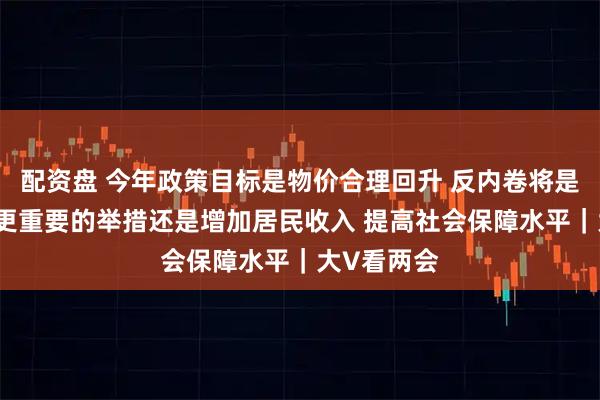 配资盘 今年政策目标是物价合理回升 反内卷将是举措之一 更重要的举措还是增加居民收入 提高社会保障水平｜大V看两会