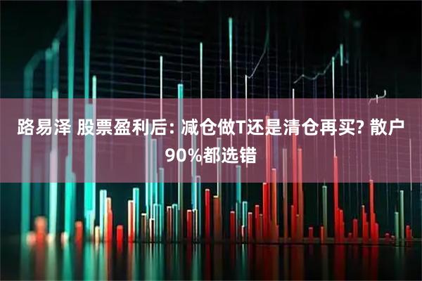 路易泽 股票盈利后: 减仓做T还是清仓再买? 散户90%都选错