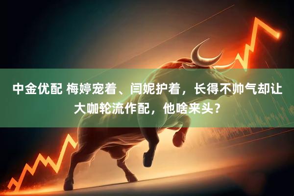 中金优配 梅婷宠着、闫妮护着，长得不帅气却让大咖轮流作配，他啥来头？