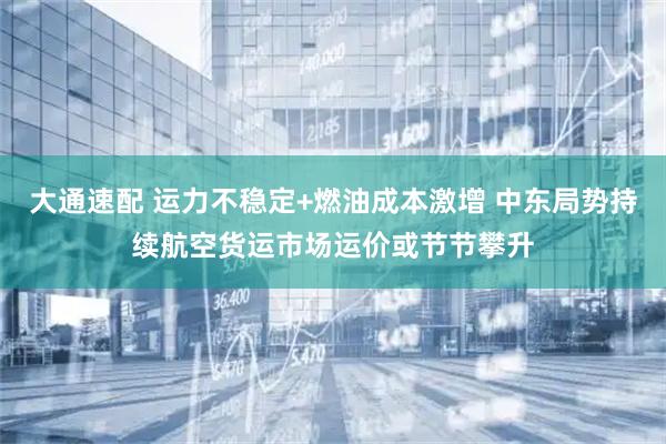 大通速配 运力不稳定+燃油成本激增 中东局势持续航空货运市场运价或节节攀升