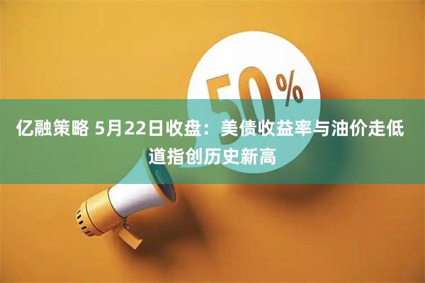 亿融策略 5月22日收盘：美债收益率与油价走低 道指创历史新高