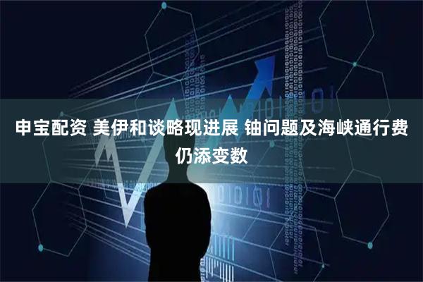 申宝配资 美伊和谈略现进展 铀问题及海峡通行费仍添变数