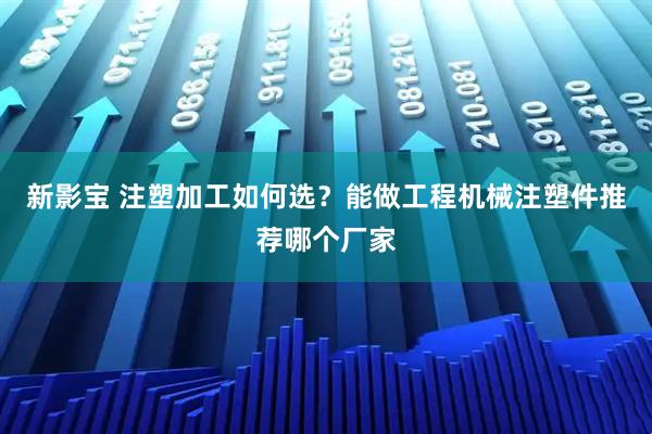 新影宝 注塑加工如何选？能做工程机械注塑件推荐哪个厂家