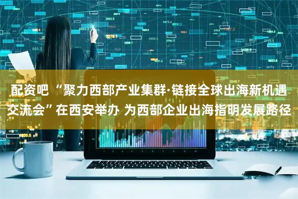 配资吧 “聚力西部产业集群·链接全球出海新机遇交流会”在西安举办 为西部企业出海指明发展路径