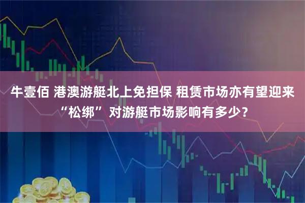 牛壹佰 港澳游艇北上免担保 租赁市场亦有望迎来“松绑” 对游艇市场影响有多少？