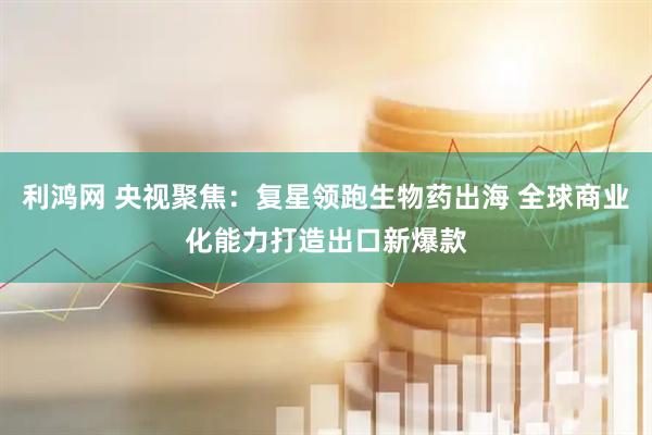 利鸿网 央视聚焦：复星领跑生物药出海 全球商业化能力打造出口新爆款