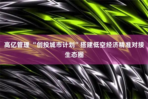 高亿管理 “创投城市计划”搭建低空经济精准对接生态圈