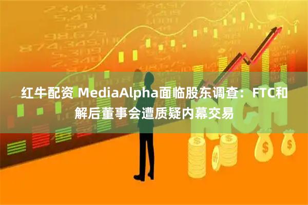 红牛配资 MediaAlpha面临股东调查：FTC和解后董事会遭质疑内幕交易