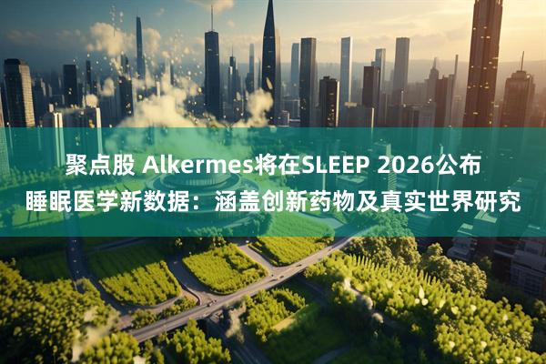 聚点股 Alkermes将在SLEEP 2026公布睡眠医学新数据：涵盖创新药物及真实世界研究