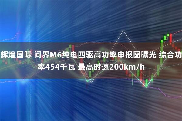 辉煌国际 问界M6纯电四驱高功率申报图曝光 综合功率454千瓦 最高时速200km/h