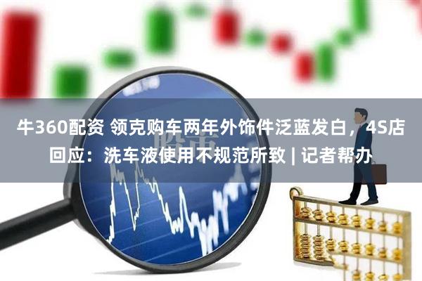 牛360配资 领克购车两年外饰件泛蓝发白，4S店回应：洗车液使用不规范所致 | 记者帮办