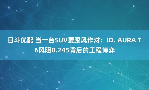 日斗优配 当一台SUV要跟风作对：ID. AURA T6风阻0.245背后的工程博弈