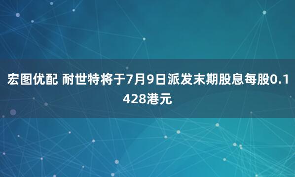 宏图优配 耐世特将于7月9日派发末期股息每股0.1428港元