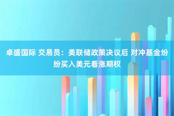 卓盛国际 交易员：美联储政策决议后 对冲基金纷纷买入美元看涨期权