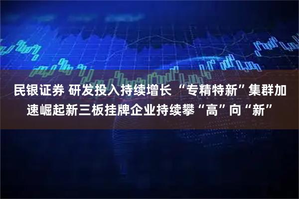 民银证券 研发投入持续增长 “专精特新”集群加速崛起新三板挂牌企业持续攀“高”向“新”