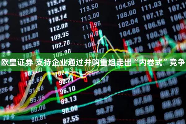 欧皇证券 支持企业通过并购重组走出“内卷式”竞争