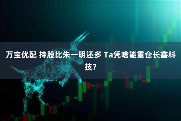 万宝优配 持股比朱一明还多 Ta凭啥能重仓长鑫科技？