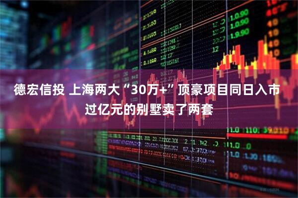 德宏信投 上海两大“30万+”顶豪项目同日入市 过亿元的别墅卖了两套