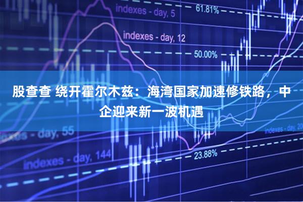 股查查 绕开霍尔木兹：海湾国家加速修铁路，中企迎来新一波机遇