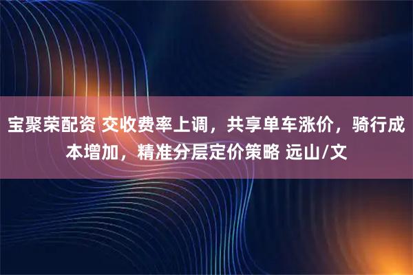 宝聚荣配资 交收费率上调，共享单车涨价，骑行成本增加，精准分层定价策略 远山/文