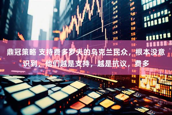 鼎冠策略 支持费多罗夫的乌克兰民众，根本没意识到，他们越是支持，越是抗议，费多