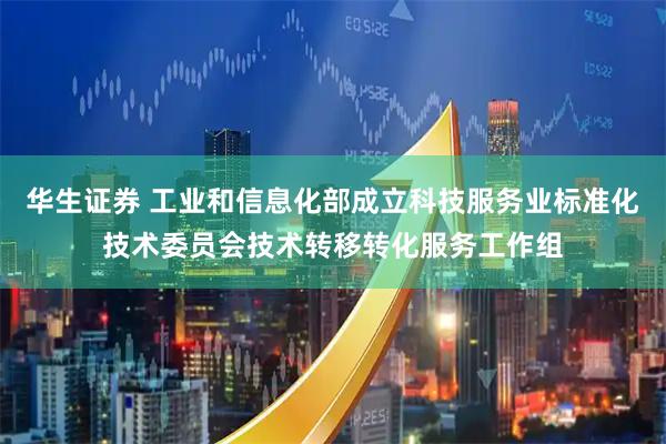 华生证券 工业和信息化部成立科技服务业标准化技术委员会技术转移转化服务工作组
