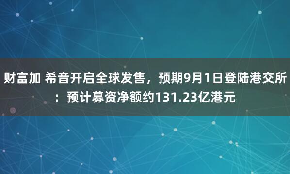 财富加 希音开启全球发售，预期9月1日登陆港交所：预计募资净额约131.23亿港元