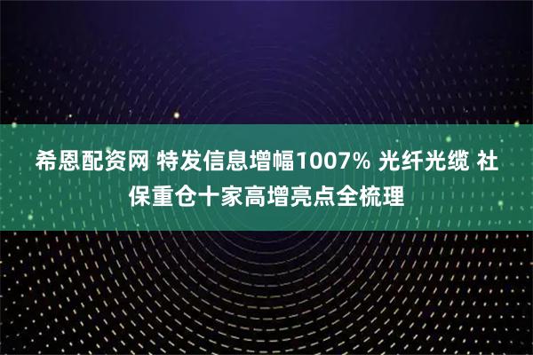 希恩配资网 特发信息增幅1007% 光纤光缆 社保重仓十家高增亮点全梳理