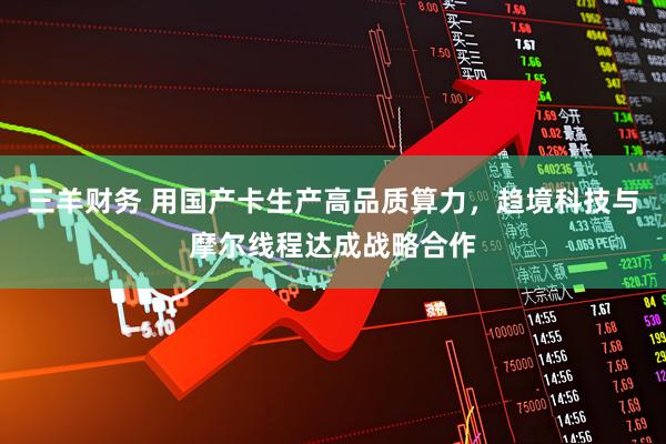三羊财务 用国产卡生产高品质算力，趋境科技与摩尔线程达成战略合作