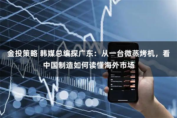 金投策略 韩媒总编探广东：从一台微蒸烤机，看中国制造如何读懂海外市场