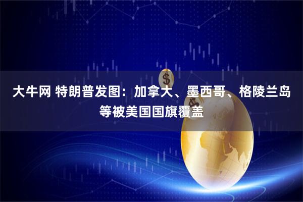 大牛网 特朗普发图：加拿大、墨西哥、格陵兰岛等被美国国旗覆盖